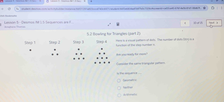 Lesson 5 - Desmos IM 1.5 Seo Lesson 5 - Desmas IM 1.5 Segi
student.desmos.com/activitybuilder/instance/66f21291a823cccd743c6971/student/66f2e6834adf36f7b0c7329c#screenId=ce02ce45-676f-4a56-81d1-00d6f7f. :
OVA Bookmarks
Lesson 5 - Desmos IM 1.5 Sequences are F... 10 of 15 Next >
Amajhene Thomas
5.2 Bowling for Triangles (part 2)
Step 1 Step 2 Step 3 Step 4 Here is a visual pattern of dots. The number of dots D(n) is a
function of the step number n.
Are you ready for more?
Consider the same triangular pattern.
Is the sequence .''
Geometric
Neither
Arithmetic