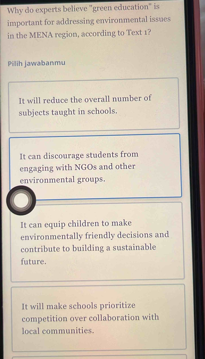 Why do experts believe "green education" is
important for addressing environmental issues
in the MENA region, according to Text 1?
Pilih jawabanmu
It will reduce the overall number of
subjects taught in schools.
It can discourage students from
engaging with NGOs and other
environmental groups.
It can equip children to make
environmentally friendly decisions and
contribute to building a sustainable
future.
It will make schools prioritize
competition over collaboration with
local communities.