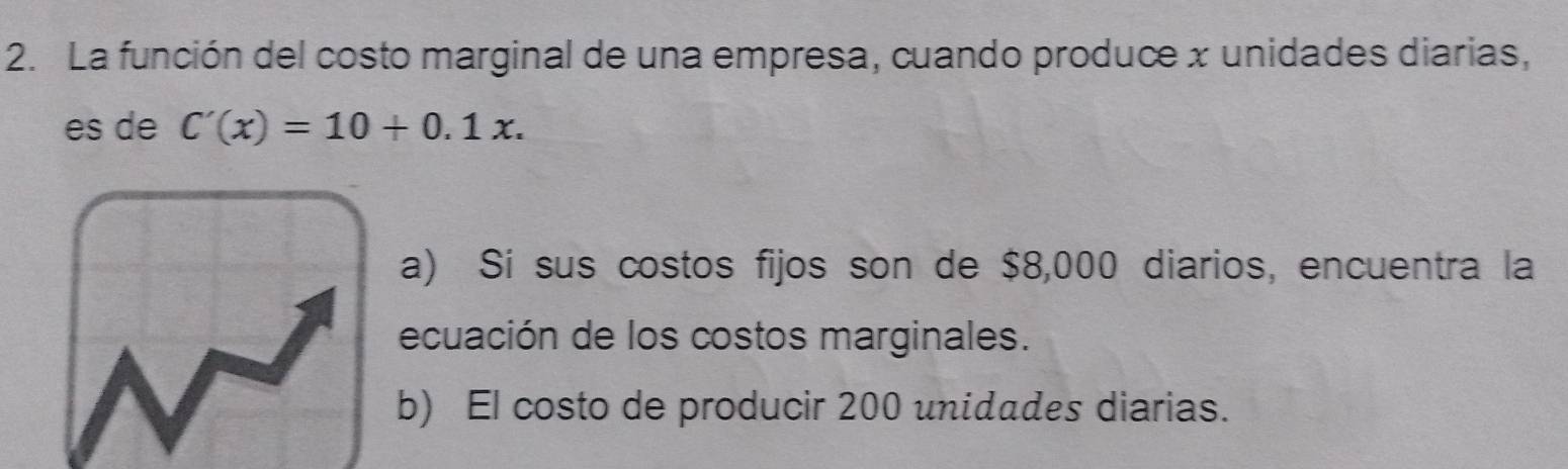 La función del costo marginal de una empresa, cuando produce x unidades diarias,
es de C'(x)=10+0.1x.
a) Sí sus costos fijos son de $8,000 diarios, encuentra la
ecuación de los costos marginales.
b) El costo de producir 200 unidades diarias.