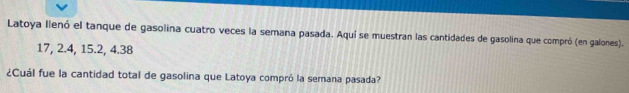 Latoya llenó el tanque de gasolina cuatro veces la semana pasada. Aquí se muestran las cantidades de gasolina que compró (en galones).
17, 2. 4, 15. 2, 4. 38
¿Cuál fue la cantidad total de gasolina que Latoya compró la semana pasada?