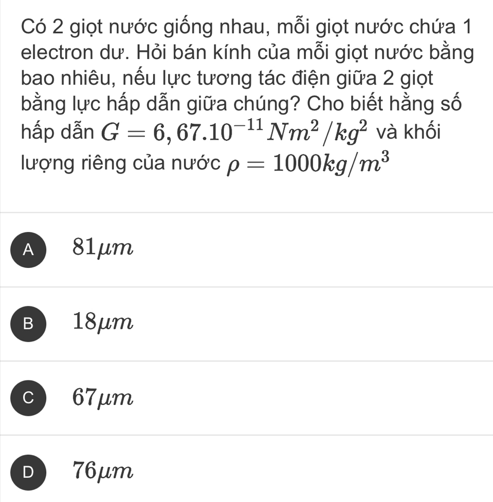 Có 2 giọt nước giống nhau, mỗi giọt nước chứa 1
electron dư. Hỏi bán kính của mỗi giọt nước bằng
bao nhiêu, nếu lực tương tác điện giữa 2 giọt
bằng lực hấp dẫn giữa chúng? Cho biết hằng số
hấp dẫn G=6,67.10^(-11)Nm^2/kg^2 và khối
lượng riêng của nước rho =1000kg/m^3
A 81μm
B 18μm
C 67μm
D 76μm