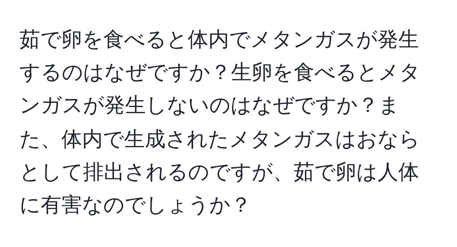 茹で卵を食べると体内でメタンガスが発生するのはなぜですか？生卵を食べるとメタンガスが発生しないのはなぜですか？また、体内で生成されたメタンガスはおならとして排出されるのですが、茹で卵は人体に有害なのでしょうか？