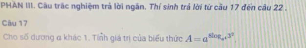 PHAN III. Câu trăc nghiệm trả lời ngăn. Thí sinh trả lời từ cầu 17 đến câu 22. 
Câu 17 
Cho số dương a khác 1. Tính giá trị của biểu thức A=a^(8log _a^4)3^2.