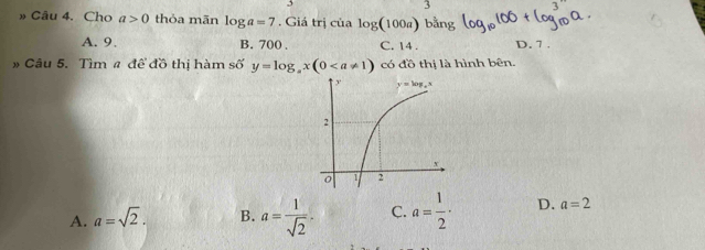 3
3
» Câu 4. Cho a>0 thỏa mãn log a=7. Giá trị cialog (100a) bằr
A. 9. B. 700 . C. 14 . D. 7 .
» Câu 5. Tìm # để đồ thị hàm số y=log _ax(0 có đồ thị là hình bên.
A. a=sqrt(2). B. a= 1/sqrt(2) .2 C. a= 1/2 · D. a=2