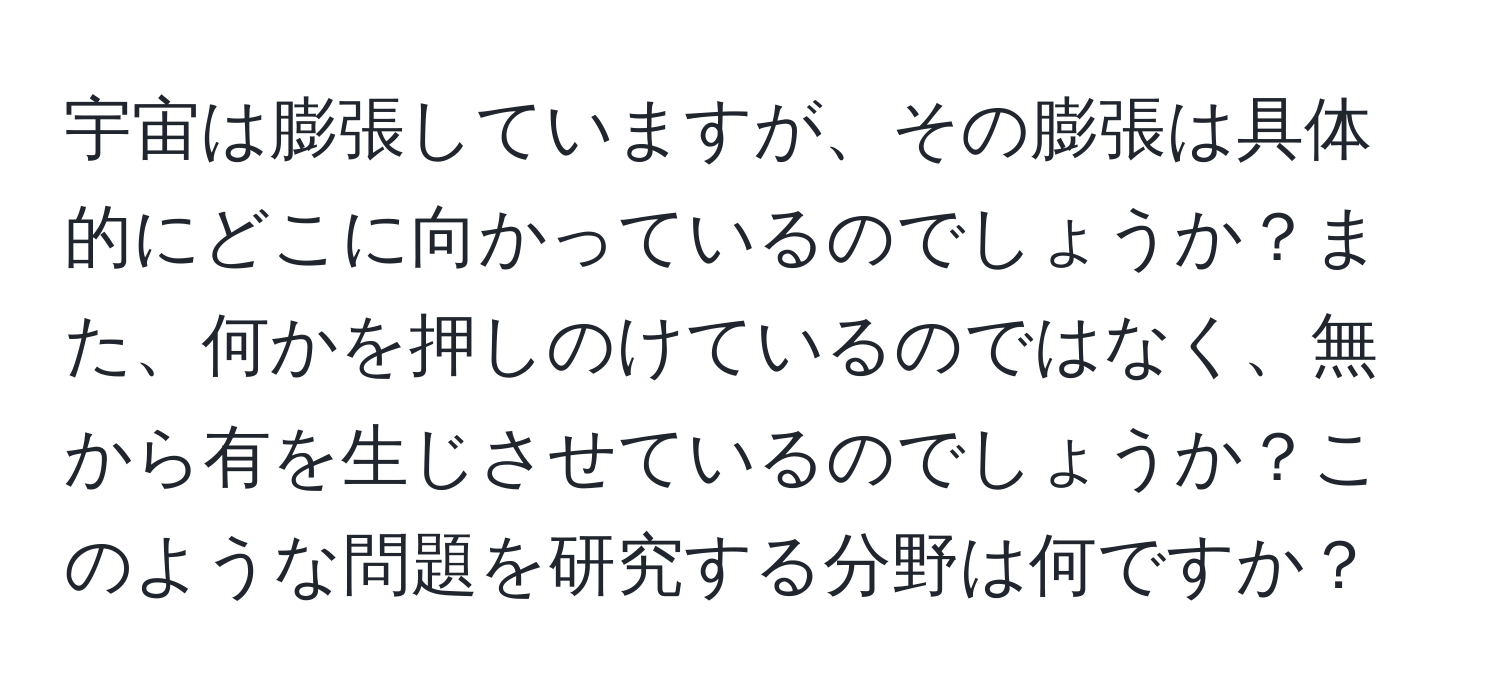 宇宙は膨張していますが、その膨張は具体的にどこに向かっているのでしょうか？また、何かを押しのけているのではなく、無から有を生じさせているのでしょうか？このような問題を研究する分野は何ですか？