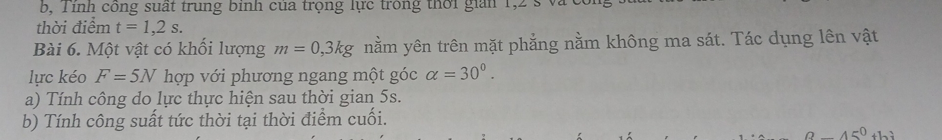 bộ Tinh công suất trung binh của trọng lực trong thời gian 1,2 s và có 
thời điểm t=1,2s. 
Bài 6. Một vật có khổi lượng m=0,3kg nằm yên trên mặt phẳng nằm không ma sát. Tác dụng lên vật 
lực kéo F=5N hợp với phương ngang một góc alpha =30°. 
a) Tính công do lực thực hiện sau thời gian 5s. 
b) Tính công suất tức thời tại thời điểm cuối.
0._ 45^ thì