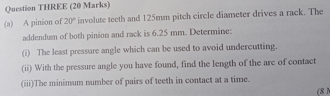 Question THREE (20 Marks) 
(a) A pinion of 20° involute teeth and 125mm pitch circle diameter drives a rack. The 
addendum of both pinion and rack is 6.25 mm. Determine: 
(i) The least pressure angle which can be used to avoid undercutting. 
(ii) With the pressure angle you have found, find the length of the arc of contact 
(iii)The minimum number of pairs of teeth in contact at a time. 
(8 N