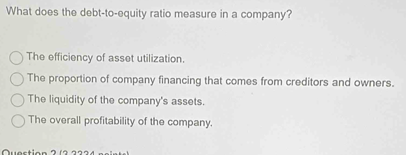 What does the debt-to-equity ratio measure in a company?
The efficiency of asset utilization.
The proportion of company financing that comes from creditors and owners.
The liquidity of the company's assets.
The overall profitability of the company.
Question 2 ( 3 3 3