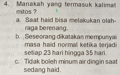 Manakah yang termasuk kalimat
mitos ?
a. Saat haid bisa melakukan olah-
raga berenang.
b. Seseorang dikatakan mempunyai
masa haid normal ketika terjadi
setiap 23 hari hingga 35 hari.
c. Tidak boleh minum air dingin saat
sedang haid.