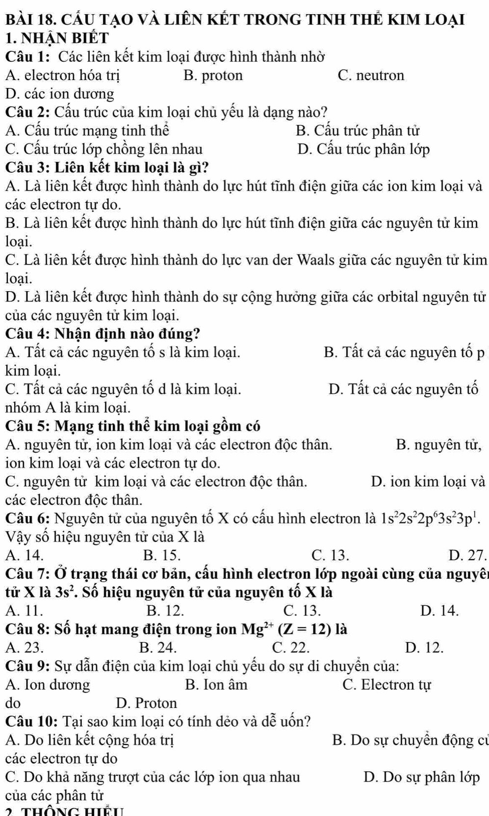 Cầu tạO và liÊn KÉT TROnG tINH tHÊ KIm loại
1. nhận Biết
Câu 1: Các liên kết kim loại được hình thành nhờ
A. electron hóa trị B. proton C. neutron
D. các ion dương
Câu 2: Cấu trúc của kim loại chủ yếu là dạng nào?
A. Cấu trúc mạng tinh thể B. Cấu trúc phân tử
C. Cấu trúc lớp chồng lên nhau D. Cấu trúc phân lớp
Câu 3: Liên kết kim loại là gì?
A. Là liên kết được hình thành do lực hút tĩnh điện giữa các ion kim loại và
các electron tự do.
B. Là liên kết được hình thành do lực hút tĩnh điện giữa các nguyên tử kim
loại.
C. Là liên kết được hình thành do lực van der Waals giữa các nguyên tử kim
loại.
D. Là liên kết được hình thành do sự cộng hưởng giữa các orbital nguyên tử
của các nguyên tử kim loại.
Câu 4: Nhận định nào đúng?
A. Tất cả các nguyên tố s là kim loại. B. Tất cả các nguyên tố p
kim loại.
C. Tất cả các nguyên tố d là kim loại. D. Tất cả các nguyên tố
nhóm A là kim loại.
Câu 5: Mạng tinh thể kim loại gồm có
A. nguyên tử, ion kim loại và các electron độc thân. B. nguyên tử,
ion kim loại và các electron tự do.
C. nguyên tử kim loại và các electron độc thân. D. ion kim loại và
các electron độc thân.
Câu 6: Nguyên tử của nguyên tố X có cấu hình electron là 1s^22s^22p^63s^23p^1.
Vậy số hiệu nguyên tử của X là
A. 14. B. 15. C. 13. D. 27.
Câu 7: Ở trạng thái cơ bản, cấu hình electron lớp ngoài cùng của nguyên
tử X là 3s^2 *. Số hiệu nguyên tử của nguyên tố X là
A. 11. B. 12. C. 13. D. 14.
Câu 8: Số hạt mang điện trong ion Mg^(2+)(Z=12) là
A. 23. B. 24. C. 22. D. 12.
Câu 9: Sự dẫn điện của kim loại chủ yếu do sự di chuyển của:
A. Ion dương B. Ion âm C. Electron tự
do D. Proton
Câu 10: Tại sao kim loại có tính dẻo và dễ uốn?
A. Do liên kết cộng hóa trị B. Do sự chuyển động cử
các electron tự do
C. Do khả năng trượt của các lớp ion qua nhau D. Do sự phân lớp
của các phân tử
thông hiêh