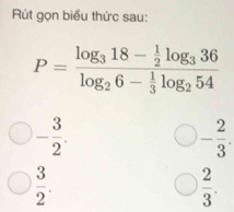 Rút gọn biểu thức sau:
P=frac log _318- 1/2 log _336log _26- 1/3 log _254
- 3/2 .
- 2/3 .
 3/2 .
 2/3 .