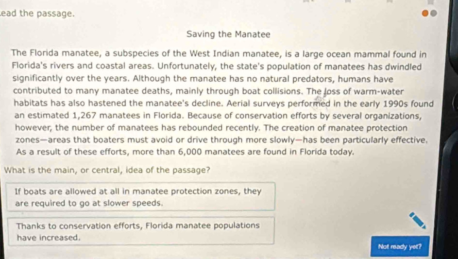 ead the passage. 
Saving the Manatee 
The Florida manatee, a subspecies of the West Indian manatee, is a large ocean mammal found in 
Florida's rivers and coastal areas. Unfortunately, the state's population of manatees has dwindled 
significantly over the years. Although the manatee has no natural predators, humans have 
contributed to many manatee deaths, mainly through boat collisions. The loss of warm-water 
habitats has also hastened the manatee's decline. Aerial surveys performed in the early 1990s found 
an estimated 1,267 manatees in Florida. Because of conservation efforts by several organizations, 
however, the number of manatees has rebounded recently. The creation of manatee protection 
zones—areas that boaters must avoid or drive through more slowly—has been particularly effective. 
As a result of these efforts, more than 6,000 manatees are found in Florida today. 
What is the main, or central, idea of the passage? 
If boats are allowed at all in manatee protection zones, they 
are required to go at slower speeds. 
Thanks to conservation efforts, Florida manatee populations 
have increased. 
Not ready yet?