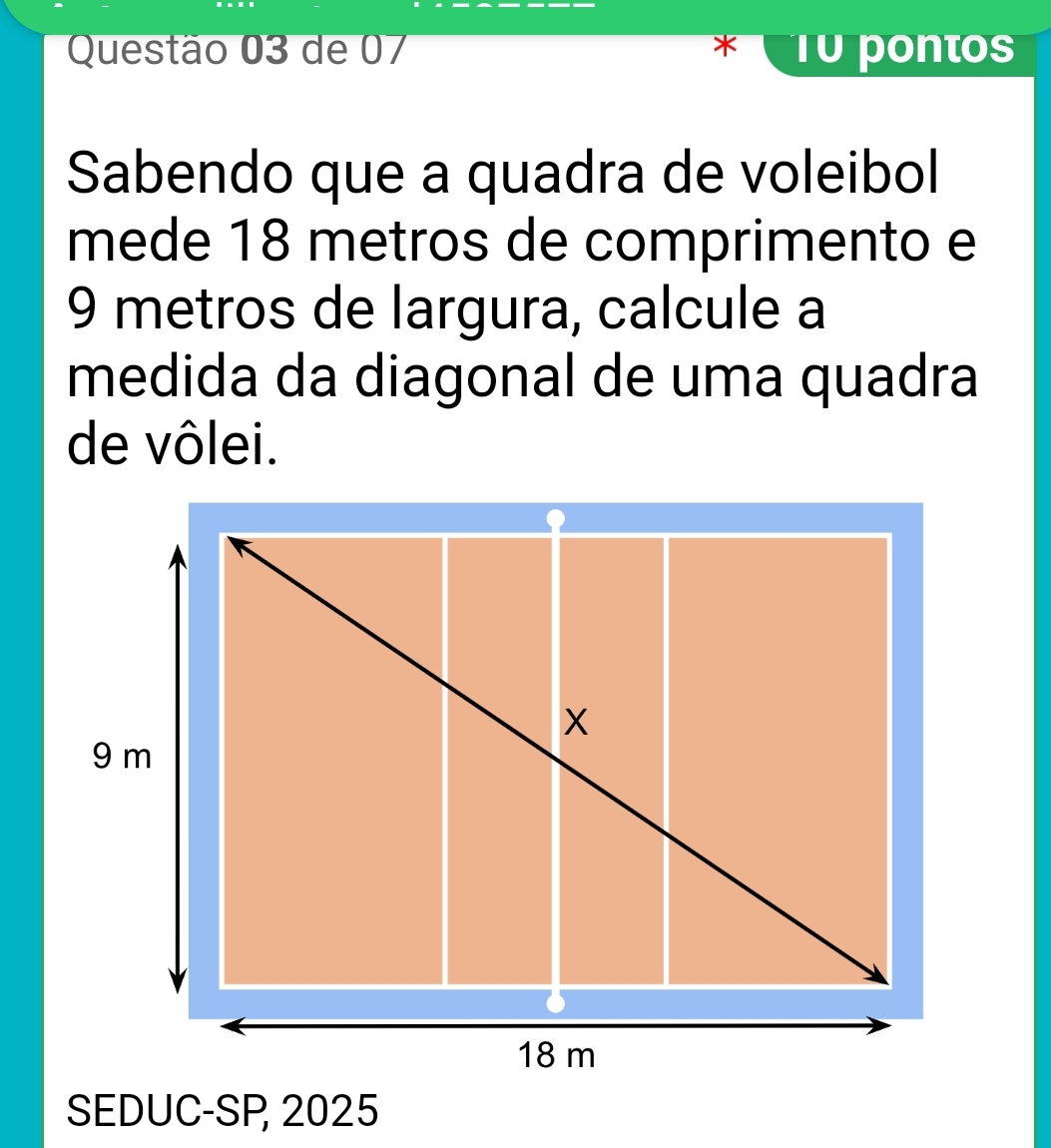 de 07 * T0 pontos 
Sabendo que a quadra de voleibol 
mede 18 metros de comprimento e
9 metros de largura, calcule a 
medida da diagonal de uma quadra 
de vôlei. 
SEDUC-SP 2025