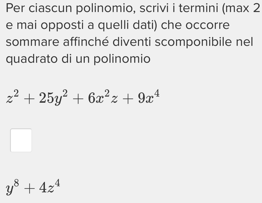 Per ciascun polinomio, scrivi i termini (max 2 
e mai opposti a quelli dati) che occorre 
sommare affinché diventi scomponibile nel 
quadrato di un polinomio
z^2+25y^2+6x^2z+9x^4
y^8+4z^4