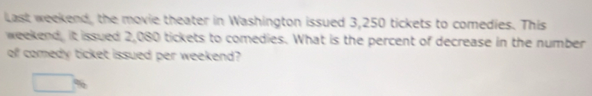 Last weekend, the movie theater in Washington issued 3,250 tickets to comedies. This 
weekend, it issued 2,080 tickets to comedies. What is the percent of decrease in the number 
of comedy ticket issued per weekend?