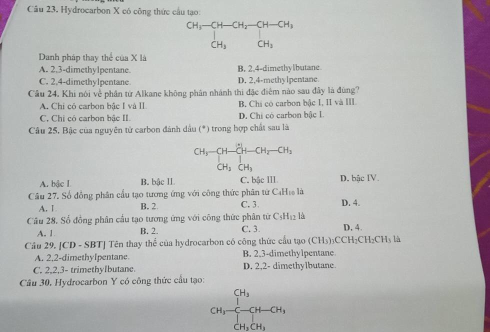 Hydrocarbon X có công thức cầu tạo:
Danh pháp thay thể của X là
A. 2,3-dimethylpentane. B. 2.4-dimethylbutane
C. 2,4-dimethylpentane. D. 2,4-methylpentane.
Câu 24. Khi nói về phân tử Alkane không phân nhánh thi đặc điêm nào sau đây là đùng?
A. Chi có carbon bậc I và II. B. Chi có carbon bậc I, II và III.
C. Chi có carbon bậc II. D. Chi có carbon bậc I.
Câu 25. Bậc của nguyên tử carbon đánh dầu (*) trong hợp chất sau là
CH_3-CH-CH-CH_2-CH_3
CH_3CH_3
A. bậc I B. bậc II. C. bậc III. D. bậc IV.
Cầu 27. Số đồng phân cấu tạo tương ứng với công thức phân tử C_4H_10 là
A. 1 B. 2. C. 3. D. 4.
Câu 28. Số đồng phân cầu tạo tương ứng với công thức phân tử C_5H_12 là
A. 1 B. 2. C. 3. D. 4.
Câu 29. [CD - SBT] Tên thay thế của hydrocarbon có công thức cấu tạo (CH_3)_3CCH_2CH_2CH_3 là
A. 2,2-dimethylpentane. B. 2,3-dimethylpentane.
C. 2,2,3- trimethylbutane. D. 2,2- dimethylbutane.
Câu 30. Hydrocarbon Y có công thức cấu tạo:
CH_3-beginarrayr H_3C-CH-CH_3