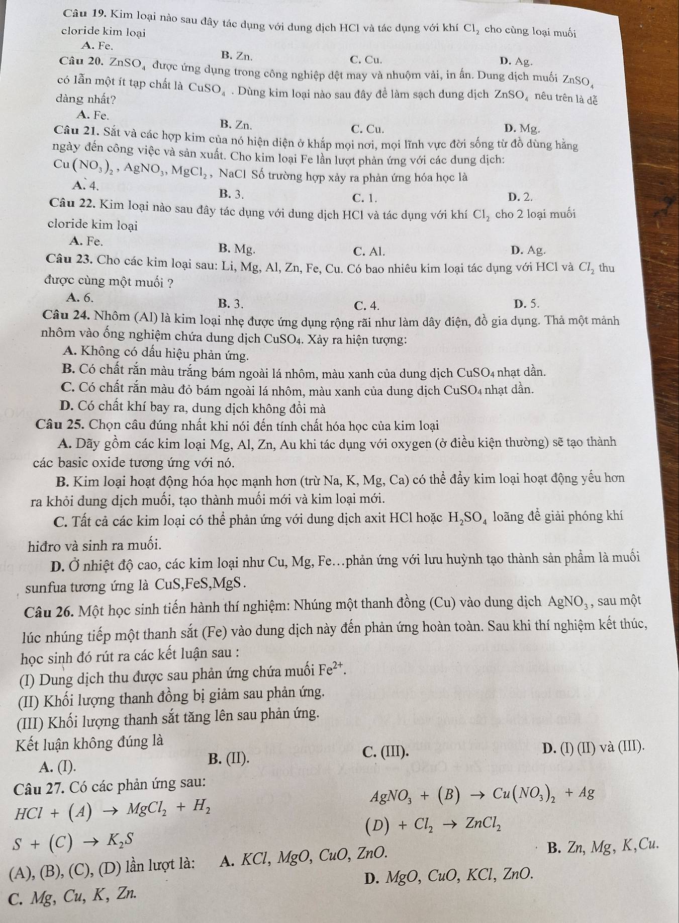 Kim loại nào sau đây tác dụng với dung dịch HCl và tác dụng với khí Cl_2 cho cùng loại muối
cloride kim loại
A. Fe.
B. Zn.
C. Cu. D. Ag.
Câu 20. ZnSO_4 được ứng dụng trong công nghiệp dệt may và nhuộm vải, in ấn. Dung dịch muối ZnSO,
có lẫn một ít tạp chất là CuS O_4. Dùng kim loại nào sau đây đề làm sạch dung dịch ZnSO, nêu trên là dễ
dàng nhất?
A. Fe. B. Zn. D. Mg.
C. Cu.
Câu 21. Sắt và các hợp kim của nó hiện diện ở khắp mọi nơi, mọi lĩnh vực đời sống từ đồ dùng hằng
ngày đến công việc và sản xuất. Cho kim loại Fe lần lượt phản ứng với các dung dịch:
Cu(NO_3)_2,AgNO_3,MgCl_2 , NaCl Số trường hợp xảy ra phản ứng hóa học là
A. 4.
B. 3. C. 1. D. 2.
Câu 22. Kim loại nào sau đây tác dụng với dung dịch HCl và tác dụng với khí Cl_2 cho 2 loại muối
cloride kim loại
A. Fe. B. Mg. C. Al. D. Ag.
Câu 23. Cho các kim loại sau: Li, Mg, Al, Zn, Fe, Cu. Có bao nhiêu kim loại tác dụng với HCl và Cl_2 thu
được cùng một muối ?
A. 6.
B. 3. C. 4. D. 5.
Câu 24. Nhôm (Al) là kim loại nhẹ được ứng dụng rộng rãi như làm dây điện, đồ gia dụng. Thà một mảnh
nhôm vào ống nghiệm chứa dung dịch CuSO_4. Xảy ra hiện tượng:
A. Không có dấu hiệu phản ứng.
B. Có chất rắn màu trắng bám ngoài lá nhôm, màu xanh của dung dịch CuSO4 nhạt dần.
C. Có chất rắn màu đỏ bám ngoài lá nhôm, màu xanh của dung dịch CuSO₄ nhạt dần.
D. Có chất khí bay ra, dung dịch không đồi mà
Câu 25. Chọn câu đúng nhất khi nói đến tính chất hóa học của kim loại
A. Dãy gồm các kim loại Mg, Al, Zn, Au khi tác dụng với oxygen (ở điều kiện thường) sẽ tạo thành
các basic oxide tương ứng với nó.
B. Kim loại hoạt động hóa học mạnh hơn (trừ Na, K, Mg, Ca) có thể đẩy kim loại hoạt động yếu hơn
ra khỏi dung dịch muối, tạo thành muối mới và kim loại mới.
C. Tất cả các kim loại có thể phản ứng với dung dịch axit HCl hoặc H_2SO_4 loãng đề giải phóng khí
hiđro và sinh ra muối.
D. Ở nhiệt độ cao, các kim loại như Cu, Mg, Fe.phản ứng với lưu huỳnh tạo thành sản phầm là muối
sunfua tương ứng là CuS,FeS,MgS.
Câu 26. Một học sinh tiến hành thí nghiệm: Nhúng một thanh đồng (Cu) vào dung dịch AgNO_3 , sau một
lúc nhúng tiếp một thanh sắt (Fe) vào dung dịch này đến phản ứng hoàn toàn. Sau khi thí nghiệm kết thúc,
học sinh đó rút ra các kết luận sau :
(I) Dung dịch thu được sau phản ứng chứa muối Fe^(2+).
(II) Khối lượng thanh đồng bị giảm sau phản ứng.
(III) Khối lượng thanh sắt tăng lên sau phản ứng.
Kết luận không đúng là
A. (I). B. (II).
C. (III). D. (I) (II) và (III
Câu 27. Có các phản ứng sau:
HCl+(A)to MgCl_2+H_2
AgNO_3+(B)to Cu(NO_3)_2+Ag
(D)+Cl_2to ZnCl_2
S+(C)to K_2S
(A), (B), (C), (D) lần lượt là: A. KCl,MgO,CuO,ZnO. B. Zn, Mg, K,Cu.
D.
C. Mg, Cu, K, Zn. MgO,CuO,KCl,ZnO.