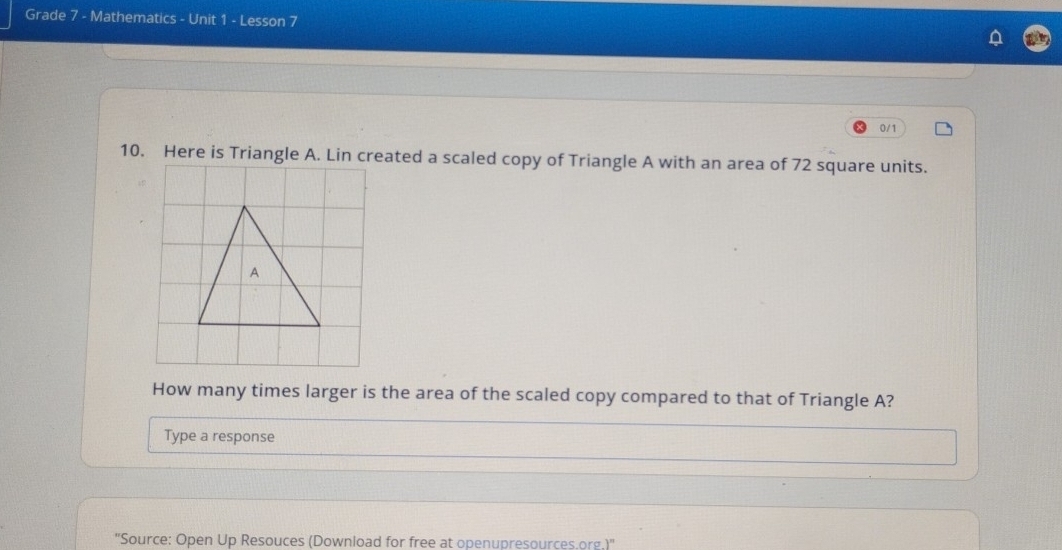 Grade 7 - Mathematics - Unit 1 - Lesson 7 
0/1 
10. Here is Triangle A. Lin created a scaled copy of Triangle A with an area of 72 square units. 
How many times larger is the area of the scaled copy compared to that of Triangle A? 
Type a response 
''Source: Open Up Resouces (Download for free at openupresources.org.)''