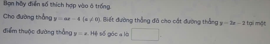 Bạn hãy điền số thích hợp vào ô trống. 
Cho đường thẳng y=ax-4(a!= 0). Biết đường thẳng đã cho cắt đường thẳng y=2x-2 tại một 
điểm thuộc đường thẳng y=x :. Hệ số góc a là □ .