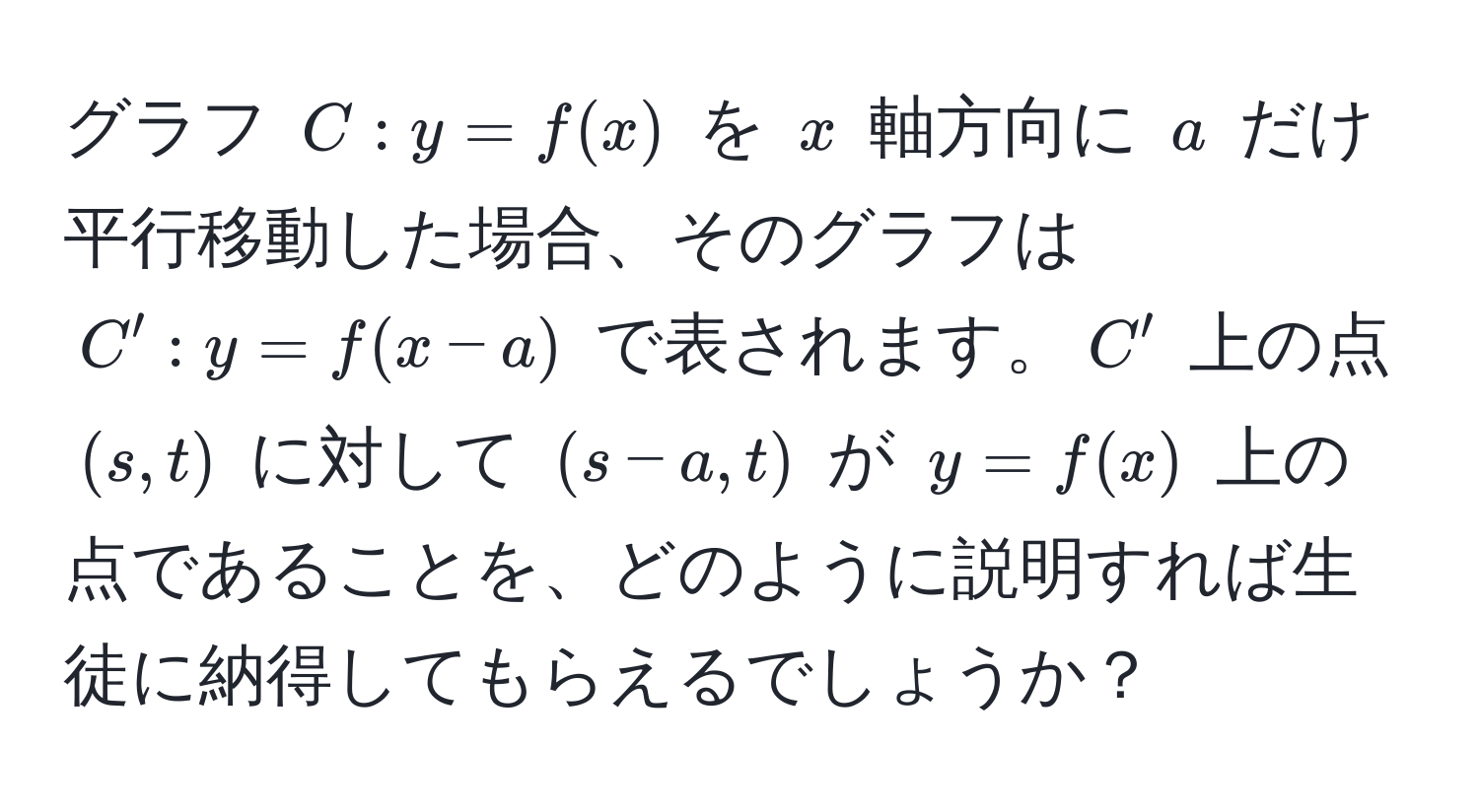 グラフ $C: y = f(x)$ を $x$ 軸方向に $a$ だけ平行移動した場合、そのグラフは $C': y = f(x-a)$ で表されます。$C'$ 上の点 $(s, t)$ に対して $(s-a, t)$ が $y = f(x)$ 上の点であることを、どのように説明すれば生徒に納得してもらえるでしょうか？