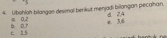 5
4. Ubahlah bilangan desimal berikut menjadi bilangan pecahan.
a. 0, 2 d. 2, 4
b. 0, 7 e. 3, 6
c. 1, 5