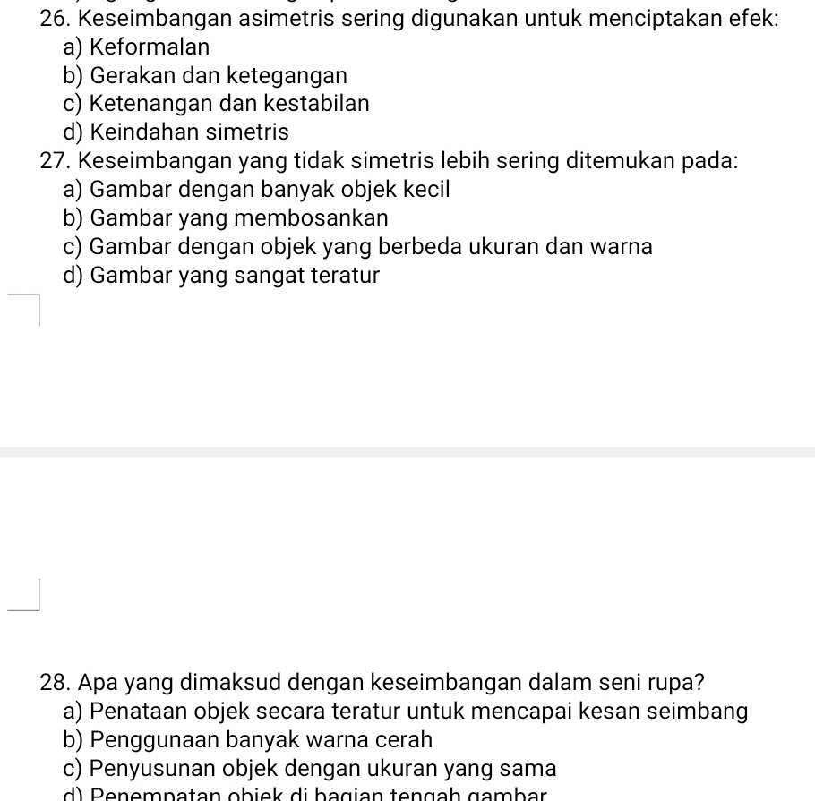 Keseimbangan asimetris sering digunakan untuk menciptakan efek:
a) Keformalan
b) Gerakan dan ketegangan
c) Ketenangan dan kestabilan
d) Keindahan simetris
27. Keseimbangan yang tidak simetris lebih sering ditemukan pada:
a) Gambar dengan banyak objek kecil
b) Gambar yang membosankan
c) Gambar dengan objek yang berbeda ukuran dan warna
d) Gambar yang sangat teratur
28. Apa yang dimaksud dengan keseimbangan dalam seni rupa?
a) Penataan objek secara teratur untuk mencapai kesan seimbang
b) Penggunaan banyak warna cerah
c) Penyusunan objek dengan ukuran yang sama
d ) Penempatan obiek di bagian tengçh gambar