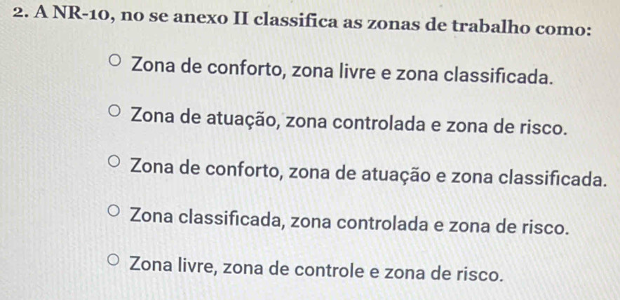 A NR-10, no se anexo II classifica as zonas de trabalho como:
Zona de conforto, zona livre e zona classificada.
Zona de atuação, zona controlada e zona de risco.
Zona de conforto, zona de atuação e zona classificada.
Zona classificada, zona controlada e zona de risco.
Zona livre, zona de controle e zona de risco.