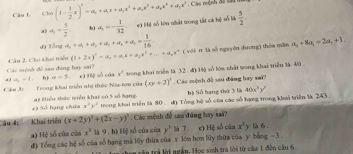 Cho (1- 1/2 x)^5=a_0+a_1x+a_2x^2+a_3x^3+a_4x^4+a_5x^5. Các mệnh để sau tu
a) a_3= 5/2 . b) a_5=- 1/32 . c) Hệ số lớn nhất trong tắt cả hệ số là  5/2 .
d) That t 1 2 _1 a_0+a_1+a_2+a_3+a_4+a_5= 1/16 .
Câu 2. Cho khai triển (1+2x)^n=a_0+a_1x+a_2x^2+...+a_nx^n ( với n là số nguyên dương) thỏa mãn a_0+8a_1=2a_2+1.
Các mệnh đề sau đúng hay sai?
a) a_o=1. b) n=5. c) Hệ số của x^5 trong khai triển là 32 . d) Hệ số lớn nhất trong khai triển là 40 .
Câu 3: Trong khai triển nhị thức Niu-tơn của (xy+2)^5. Các mệnh đề sau đúng hay sai?
a) Biểu thức triển khai có 5 số hạng. b) Số hạng thứ 3 là 40x^3y^3
c) Số hạng chứa x^2y^2 trong khai triển là 80 . d) Tổng hệ số của các số hạng trong khai triển là 243 .
Câu 4: Khai triền (x+2y)^3+(2x-y)^3. Các mệnh đề sau đúng hay sai?
a) Hệ số của của x^3 là 9 . b) Hệ số của của y^3 là 7 . c) Hệ số của x^2y là 6 .
d) Tổng các hệ số của số hạng mà lũy thừa của x lớn hơn lũy thừa của y bằng -3 .
n cân trả lời ngắn. Học sinh trả lời từ câu 1 đến câu 6