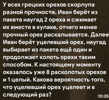 У всех грецких орехов скорлула 
разной πрочности. Иван берёт из 
лакета наугад 2 ореха и сжимает 
их вместе в кулаке, отчего менее 
лрочный орех раскалывается. Далее 
Мван берёт уцелевший орех, наугад 
выΙбирает из пакета ещё один и 
лродолжает колотьорехи Τаким 
слособом. К настояшему моменту 
оказалось уже 8 расколотьх орехов 
и 1целый. Какова вероятносτь того, 
что уцелевший орех уцелеет и в 
следγющий раз?
10:35