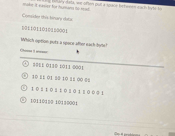 nting binary data, we often put a space between each byte to
make it easier for humans to read.
Consider this binary data:
1011011010110001
Which option puts a space after each byte?
Choose 1 answer:
A) 1011 0110 1011 0001
B) 10 11 01 10 10 11 00 01
) 1 01 1 011 0 1 01 1 0 0 0 1
 10110110 10110001
Do 4 problems