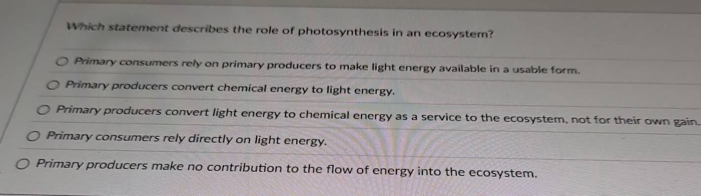 Which statement describes the role of photosynthesis in an ecosystem?
Primary consumers rely on primary producers to make light energy available in a usable form.
Primary producers convert chemical energy to light energy.
Primary producers convert light energy to chemical energy as a service to the ecosystem, not for their own gain.
Primary consumers rely directly on light energy.
Primary producers make no contribution to the flow of energy into the ecosystem.