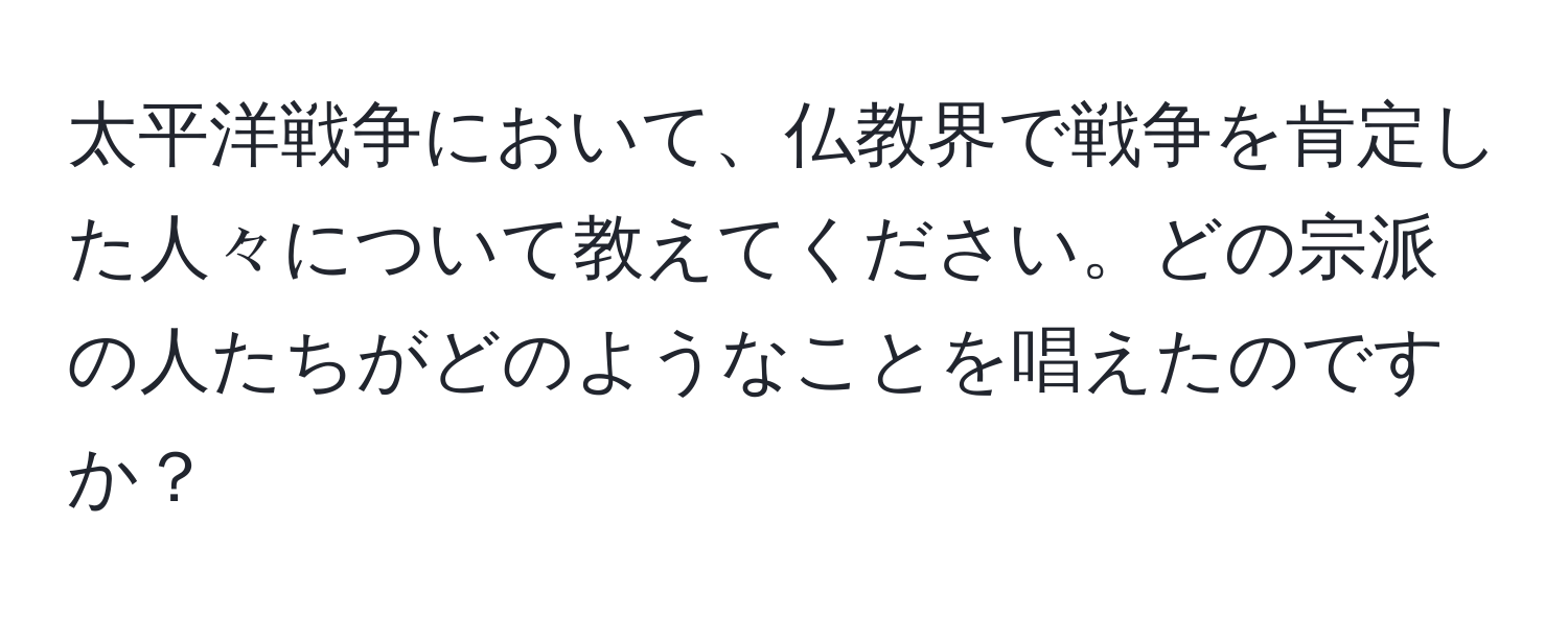 太平洋戦争において、仏教界で戦争を肯定した人々について教えてください。どの宗派の人たちがどのようなことを唱えたのですか？