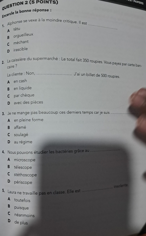 SP PAPERS
Encercle la bonne réponse :
1. Alphonse se vexe à la moindre critique. Il est_
A têtu
B orgueilleux
C méchant
D irascible
2. La caissière du supermarché : Le total fait 350 roupies. Vous payez par carte ban
caire ?
La cliente : Non,_
J’ai un billet de 500 roupies.
A en cash
B en liquide
C par chèque
D avec des pièces
3. Je ne mange pas beaucoup ces derniers temps car je suis_
A en pleine forme
B affamé
C soulagé
D au régime
4. Nous pouvons étudier les bactéries grâce au
_
A microscope
Batélescope
Co stéthoscope
Do périscope
_
insolente
5. Laura ne travaille pas en classe. Elle est
A toutefois
B puisque
C néanmoins
D de plus