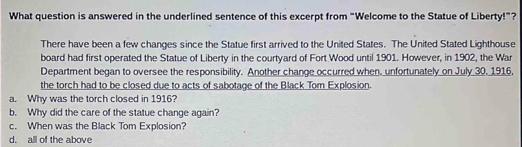 What question is answered in the underlined sentence of this excerpt from “Welcome to the Statue of Liberty!”?
There have been a few changes since the Statue first arrived to the United States. The United Stated Lighthouse
board had first operated the Statue of Liberty in the courtyard of Fort Wood until 1901. However, in 1902, the War
Department began to oversee the responsibility. Another change occurred when, unfortunately on July 30, 1916,
the torch had to be closed due to acts of sabotage of the Black Tom Explosion.
a. Why was the torch closed in 1916?
b. Why did the care of the statue change again?
c. When was the Black Tom Explosion?
d. all of the above