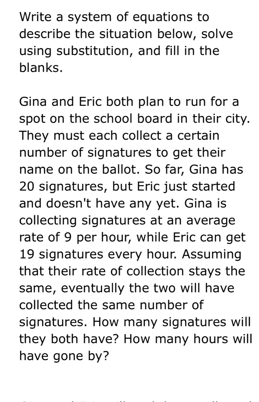 Write a system of equations to 
describe the situation below, solve 
using substitution, and fill in the 
blanks. 
Gina and Eric both plan to run for a 
spot on the school board in their city. 
They must each collect a certain 
number of signatures to get their 
name on the ballot. So far, Gina has
20 signatures, but Eric just started 
and doesn't have any yet. Gina is 
collecting signatures at an average 
rate of 9 per hour, while Eric can get
19 signatures every hour. Assuming 
that their rate of collection stays the 
same, eventually the two will have 
collected the same number of 
signatures. How many signatures will 
they both have? How many hours will 
have gone by?