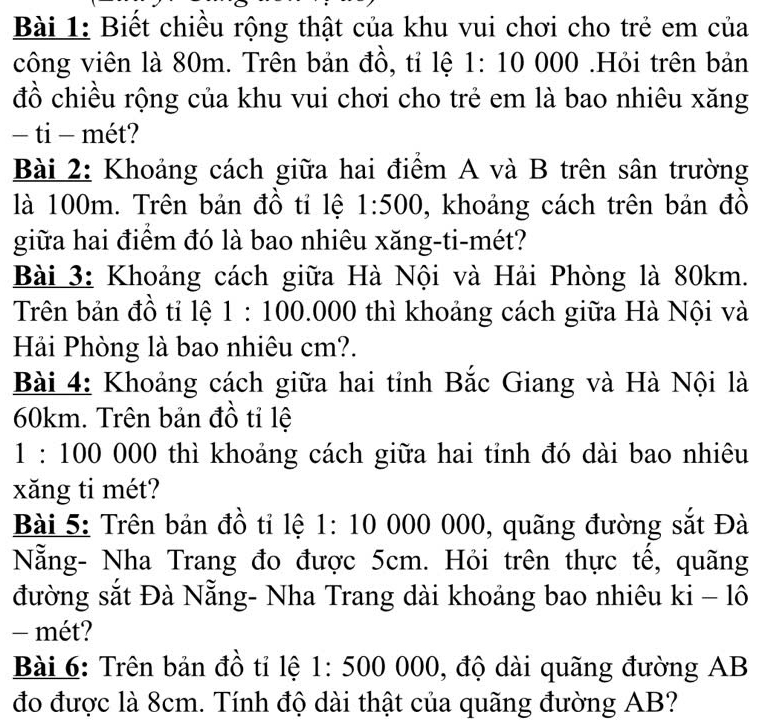 Biết chiều rộng thật của khu vui chơi cho trẻ em của 
công viên là 80m. Trên bản đồ, tỉ lệ 1:1000 00.Hỏi trên bản 
đồ chiều rộng của khu vui chơi cho trẻ em là bao nhiêu xăng 
− ti - mét? 
Bài 2: Khoảng cách giữa hai điểm A và B trên sân trường 
là 100m. Trên bản đồ tỉ lệ 1:500 , khoảng cách trên bản đồ 
giữa hai điểm đó là bao nhiêu xăng-ti-mét? 
Bài 3: Khoảng cách giữa Hà Nội và Hải Phòng là 80km. 
Trên bản đồ tỉ lệ 1:100.000 thì khoảng cách giữa Hà Nội và 
Hải Phòng là bao nhiêu cm?. 
Bài 4: Khoảng cách giữa hai tỉnh Bắc Giang và Hà Nội là
60km. Trên bản đồ tỉ lệ
1:100 000 thì khoảng cách giữa hai tỉnh đó dài bao nhiêu 
xăng ti mét? 
Bài 5: Trên bản đồ tỉ lệ 1: 10 000 000, quãng đường sắt Đà 
Nẵng- Nha Trang đo được 5cm. Hỏi trên thực tế, quãng 
đường sắt Đà Nẵng- Nha Trang dài khoảng bao nhiêu ki-1hat 0
- mét? 
Bài 6: Trên bản đồ tỉ lệ 1:500000 , độ dài quãng đường AB
đo được là 8cm. Tính độ dài thật của quãng đường AB?