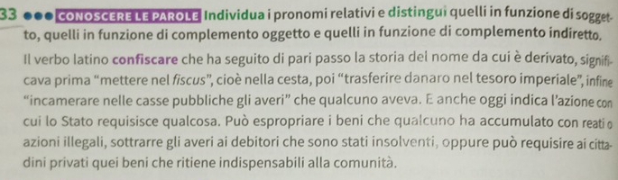 33 * 000 coNOSCERE LE PAROLE Individua i pronomi relativi e distingui quelli in funzione di sogget . 
to, quelli in funzione di complemento oggetto e quelli in funzione di complemento indiretto. 
Il verbo latino confiscare che ha seguito di pari passo la storia del nome da cui è derivato, signifi- 
cava prima “mettere nel fiscus”, cioè nella cesta, poi “trasferire danaro nel tesoro imperiale”, infine 
“incamerare nelle casse pubbliche gli averi” che qualcuno aveva. E anche oggi indica l’azione con 
cui lo Stato requisisce qualcosa. Può espropriare i beni che qualcuno ha accumulato con reatiθ 
azioni illegali, sottrarre gli averi ai debitori che sono stati insolventi, oppure può requisire ai citt- 
dini privati quei beni che ritiene indispensabili alla comunità.