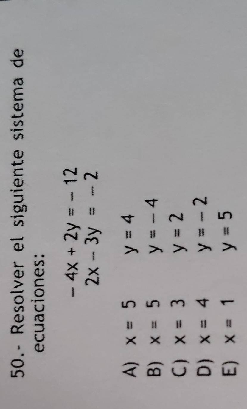 50.- Resolver el siguiente sistema de
ecuaciones:
-4x+2y=-12
2x-3y=-2
A) x=5 y=4
B) x=5 y=-4
C ) x=3 y=2
D) x=4 y=-2
E) x=1 y=5