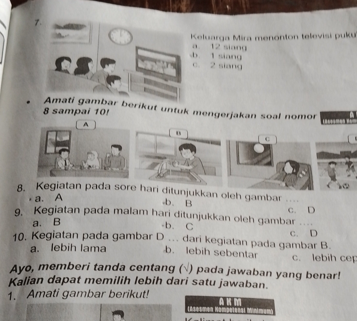 Keluarga Mira menonton televisi puku
a. 12 siang
b 1 siang
c. 2 siang
Amati gambar berikut untuk mengerjakan soal nomor
8 sampai 10!
A
B
C
8. Kegiatan pada sore hari ditunjukkan oleh gambar_
a. A
b. B
c. D
9. Kegiatan pada malam hari ditunjukkan oleh gambar ..
a. B
b. C
10. Kegiatan pada gambar D ... dari kegiatan pada gambar B. C. D
a. lebih lama
b. lebih sebentar c. lebih cep
Ayo, memberi tanda centang (√ ) pada jawaban yang benar!
Kalian dapat memilih lebih dari satu jawaban.
1. Amati gambar berikut!
a K M
(Asesmen