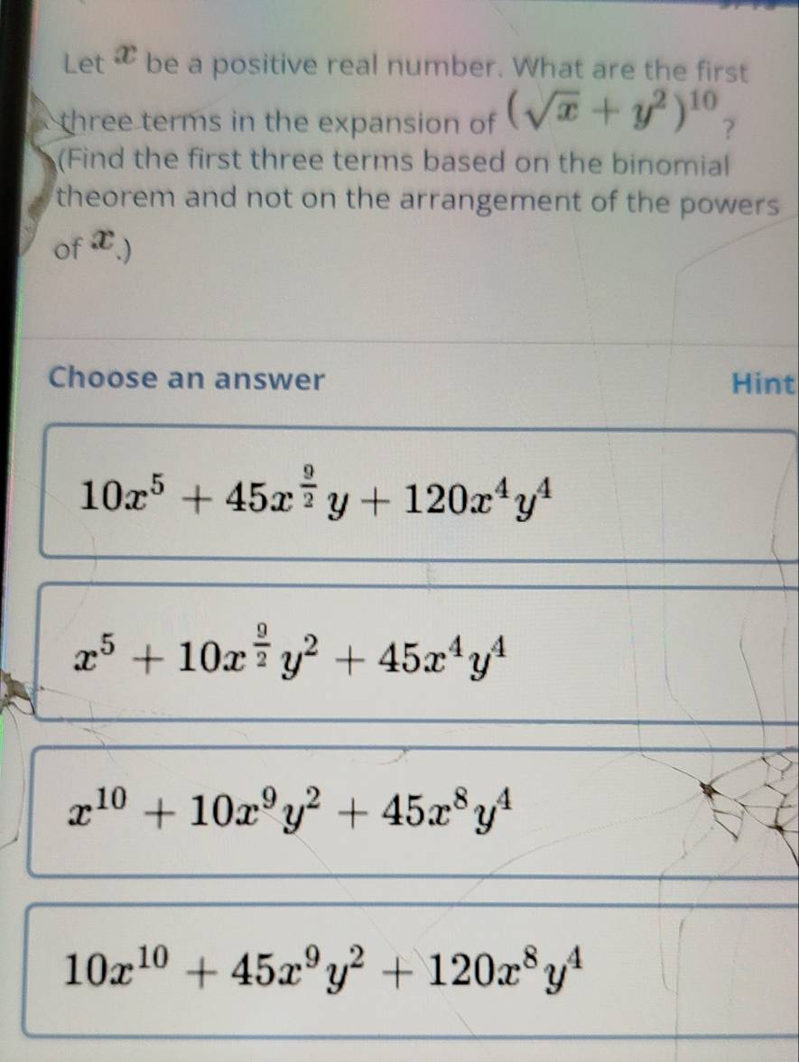 Let æ be a positive real number. What are the first
three terms in the expansion of (sqrt(x)+y^2)^10 ?
(Find the first three terms based on the binomial
theorem and not on the arrangement of the powers 
of x.)
Choose an answer Hint
10x^5+45x^(frac 9)2y+120x^4y^4
x^5+10x^(frac 9)2y^2+45x^4y^4
x^(10)+10x^9y^2+45x^8y^4
10x^(10)+45x^9y^2+120x^8y^4