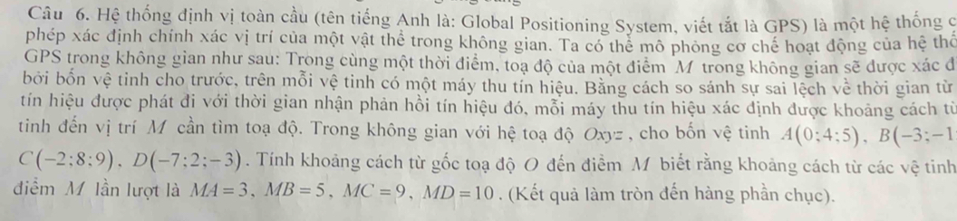 Hệ thống định vị toàn cầu (tên tiếng Anh là: Global Positioning System, viết tắt là GPS) là một hệ thống c 
phép xác định chính xác vị trí của một vật thể trong không gian. Ta có thể mô phỏng cơ chế hoạt động của hệ thổ 
GPS trong không gian như sau: Trong cùng một thời điểm, toạ độ của một điểm Mỹ trong không gian sẽ được xác đ 
bởi bốn vệ tinh cho trước, trên mỗi vệ tinh có một máy thu tín hiệu. Bằng cách so sánh sự sai lệch về thời gian từ 
tín hiệu được phát đi với thời gian nhận phản hồi tín hiệu đó, mỗi máy thu tín hiệu xác định được khoảng cách từ 
tinh đến vị trí Mộcần tìm toạ độ. Trong không gian với hệ toạ độ Oxyz , cho bốn vệ tinh A(0;4;5), B(-3;-1
C(-2;8;9), D(-7;2;-3). Tính khoảng cách từ gốc toạ độ O đến điểm M biết rằng khoảng cách từ các vệ tinh 
điểm M lần lượt là MA=3, MB=5, MC=9, MD=10. (Kết quả làm tròn đến hàng phần chục).