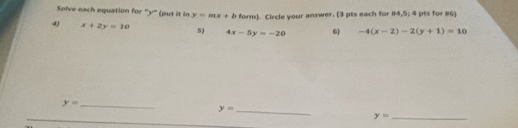 Solve each equation for “ y ” (put it in y=mx+b form). Circle your answer. (3 pts each for #4,5; 4 pts for #6)
x+2y=10
5) 4x-5y=-20 6) -4(x-2)-2(y+1)=10
_ y=
y= _
y= _