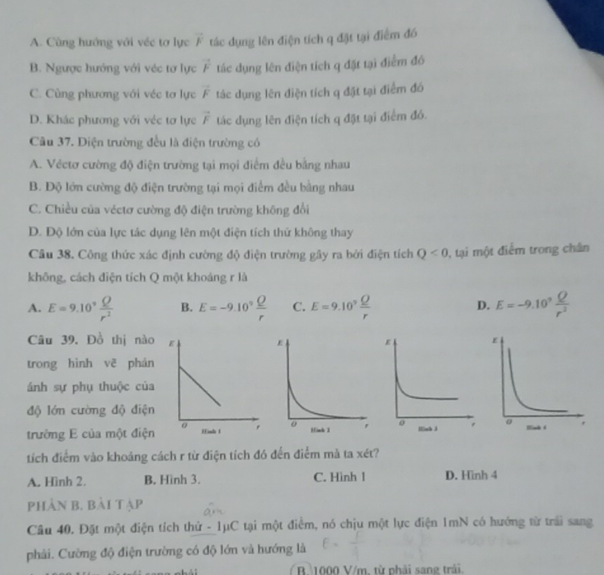 A. Cùng hướng với véc tơ lực vector F tác dụng lên điện tích q đặt tại điểm đó
B. Ngược hướng với véc tơ lực vector F tác dụng lên điện tích q đặt tại điểm đô
C. Cùng phương với véc tơ lực vector F tác dụng lên điện tích q đặt tại điểm đó
D. Khác phương với véc tơ lực vector F tác dụng lên điện tích q đặt tại điểm đó.
Câu 37. Diện trường đều là điện trường có
A. Véctơ cường độ điện trường tại mọi điểm đều bằng nhau
B. Độ lớn cường độ điện trường tại mọi điểm đều bằng nhau
C. Chiều của véctơ cường độ điện trường không đổi
D. Độ lớn của lực tác dụng lên một điện tích thứ không thay
Câu 38. Công thức xác định cường độ điện trường gây ra bởi điện tích Q<0</tex> , tại một điểm trong chân
không, cách diện tích Q một khoảng r là
A. E=9.10^9 Q/r^2  B. E=-9.10° Q/r  C. E=9.10^9 Q/r  D. E=-9.10^9 Q/r^2 
Câu 39. Đồ thị nào 
trong hình vẽ phán
ánh sự phụ thuộc của
độ lớn cường độ điện
trường E của một điện
tích điểm vào khoảng cách r từ điện tích đó đến điểm mà ta xét?
A. Hình 2. B. Hình 3. C. Hình l D. Hình 4
phản b. bài tập
Câu 40. Đặt một điện tích thứ - 1μC tại một điểm, nó chịu một lực điện 1mN có hướng từ trải sang
phải. Cường độ điện trường có độ lớn và hướng là
R 1000 V/m. từ phải sang trải