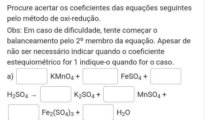 Procure acertar os coeficientes das equações seguintes 
pelo método de oxi-redução. 
Obs: Em caso de dificuldade, tente começar o 
balanceamento pelo 2° membro da equação. Apesar de 
não ser necessário indicar quando o coeficiente 
estequiométrico for 1 indique-o quando for o caso. 
a) □ KMnO_4+□ FeSO_4+□
H_2SO_4to □ K_2SO_4+□ MnSO_4+
□ Fe_2(SO_4)_3+□ H_2O