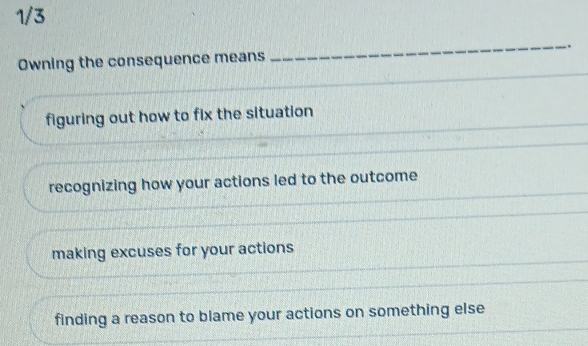 1/3
Owning the consequence means _.
_
figuring out how to fix the situation
recognizing how your actions led to the outcome
making excuses for your actions
finding a reason to blame your actions on something else