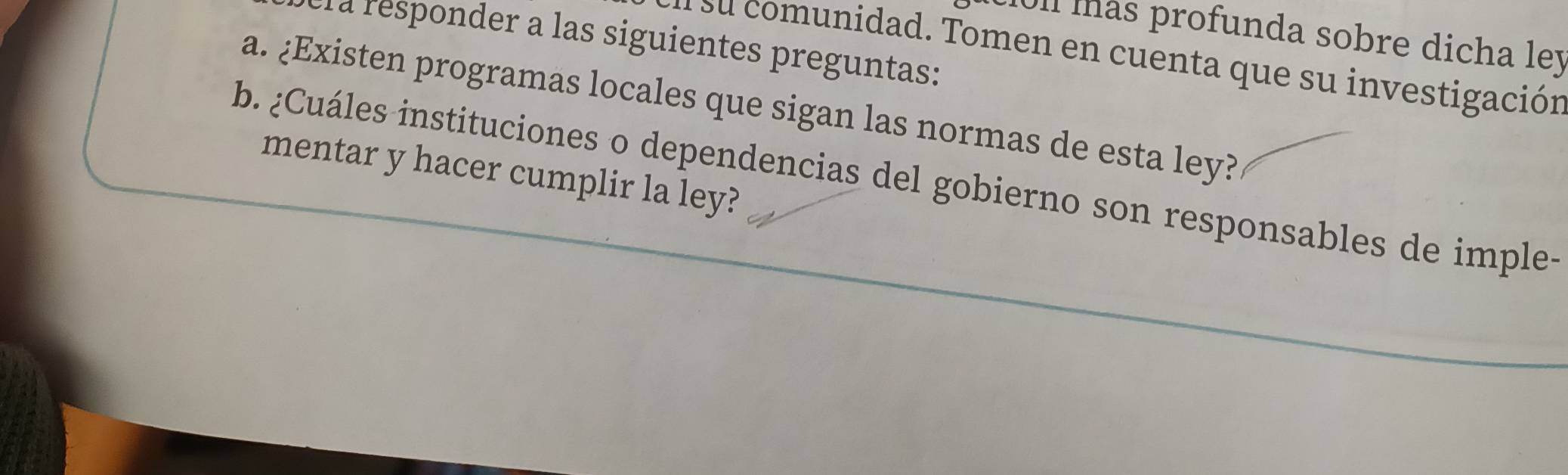 ll más profunda sobre dicha ley 
la responder a las siguientes preguntas: 
s su comunidad. Tomen en cuenta que su investigación 
a. ¿Existen programas locales que sigan las normas de esta ley? 
mentar y hacer cumplir la ley? 
b. ¿Cuáles instituciones o dependencias del gobierno son responsables de imple-