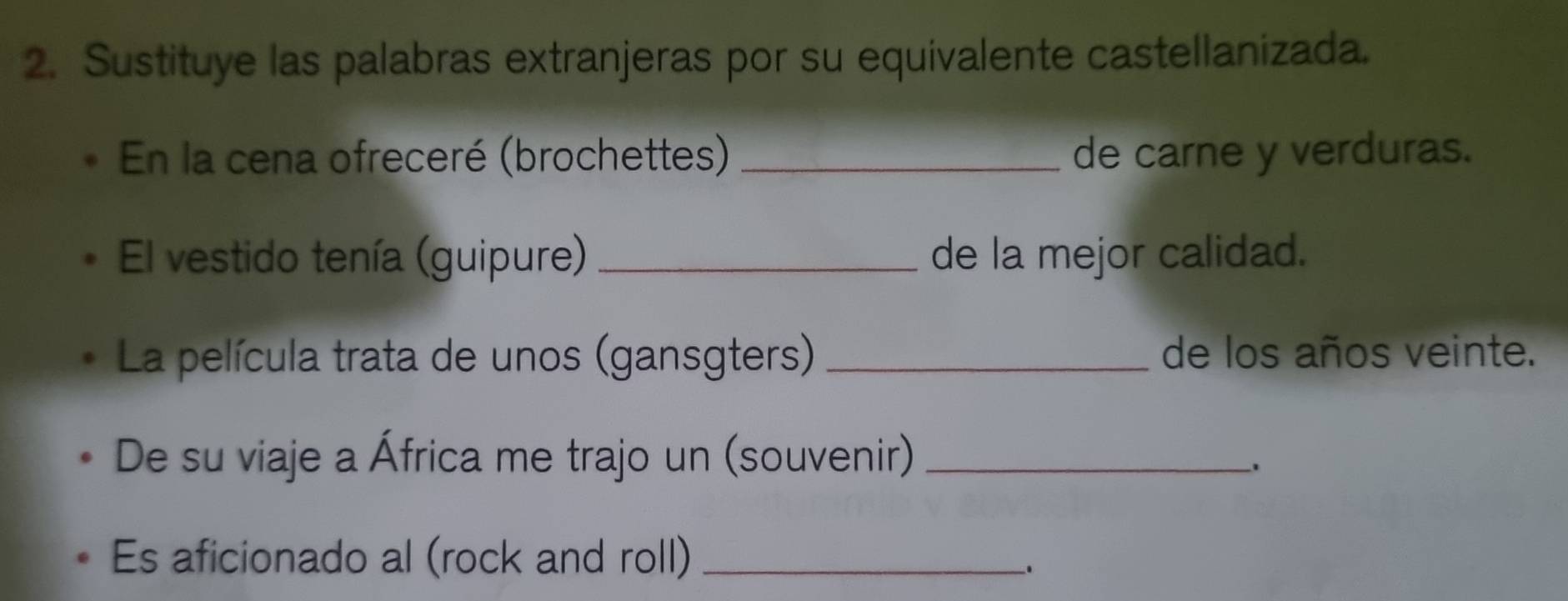 Sustituye las palabras extranjeras por su equivalente castellanizada. 
En la cena ofreceré (brochettes) _de carne y verduras. 
El vestido tenía (guipure) _de la mejor calidad. 
La película trata de unos (gansgters) _de los años veinte. 
De su viaje a África me trajo un (souvenir)_ 
. 
Es aficionado al (rock and roll)_ 
.