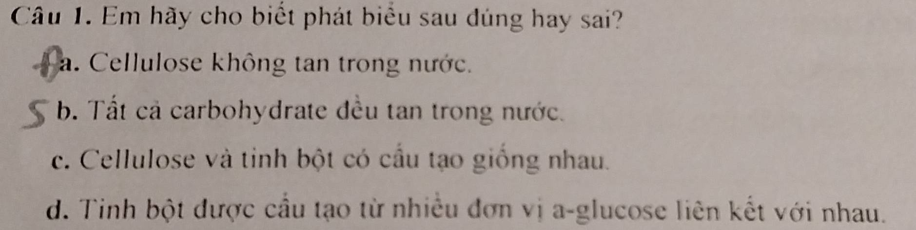 Em hãy cho biết phát biểu sau đúng hay sai?
a. Cellulose không tan trong nước.
b. Tất cả carbohydrate đều tan trong nước.
c. Cellulose và tinh bột có cầu tạo giống nhau.
d. Tinh bột được cầu tạo từ nhiều đơn vị a-glucose liên kết với nhau.