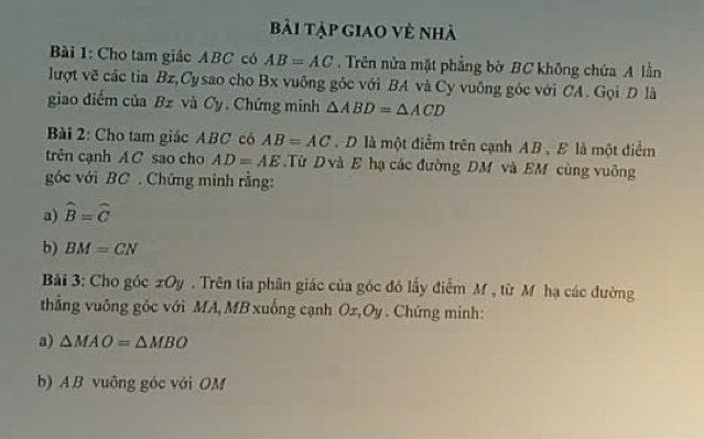 bi tập giao vẻ nhà 
Bi 1: Cho tam giác ABC có AB=AC. Trên nửa mặt phẳng bờ BC không chứa A lần 
lượt vẽ các tia Bz,Cysao cho Bx vuống gốc với BA và Cy vuông góc với CA. Gọi D là 
giao diểm của Bz và Cy. Chứng minh △ ABD=△ ACD
Bài 2: Cho tam giác ABC có AB=AC D là một điểm trên cạnh AB , E là một điểm 
trên cạnh AC sao cho AD=AE.Từ D và E hạ các đường DM và EM cùng vuông 
góc với BC. Chứng minh rằng: 
a) widehat B=widehat C
b) BM=CN
Bài 3: Cho góc zOy. Trên tia phân giác của góc đó lấy điểm M , từ M hạ các đường 
thắng vuông góc với MA, MB xuống cạnh Ox, Oy. Chứng minh: 
a) △ MAO=△ MBO
b) A B vuông góc với OM