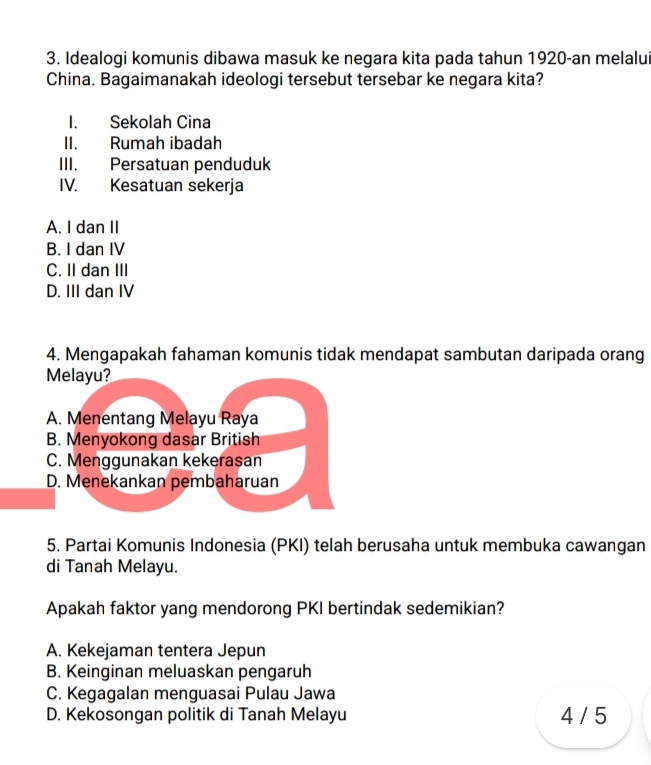 Idealogi komunis dibawa masuk ke negara kita pada tahun 1920-an melalui
China. Bagaimanakah ideologi tersebut tersebar ke negara kita?
I. Sekolah Cina
II. Rumah ibadah
III. Persatuan penduduk
IV. Kesatuan sekerja
A. I dan II
B. I dan IV
C. II dan III
D. III dan IV
4. Mengapakah fahaman komunis tidak mendapat sambutan daripada orang
Melayu?
A. Menentang Melayu Raya
B. Menyokong dasar British
C. Menggunakan kekerasan
D. Menekankan pembaharuan
5. Partai Komunis Indonesia (PKI) telah berusaha untuk membuka cawangan
di Tanah Melayu.
Apakah faktor yang mendorong PKI bertindak sedemikian?
A. Kekejaman tentera Jepun
B. Keinginan meluaskan pengaruh
C. Kegagalan menguasai Pulau Jawa
D. Kekosongan politik di Tanah Melayu 4 / 5